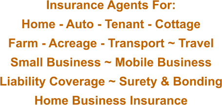 Insurance Agents For: Home - Auto - Tenant - Cottage Farm - Acreage - Transport ~ Travel Small Business ~ Mobile Business Liability Coverage ~ Surety & Bonding Home Business Insurance